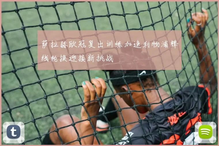 萨拉赫欧冠复出训练加速利物浦锋线轮换迎接新挑战